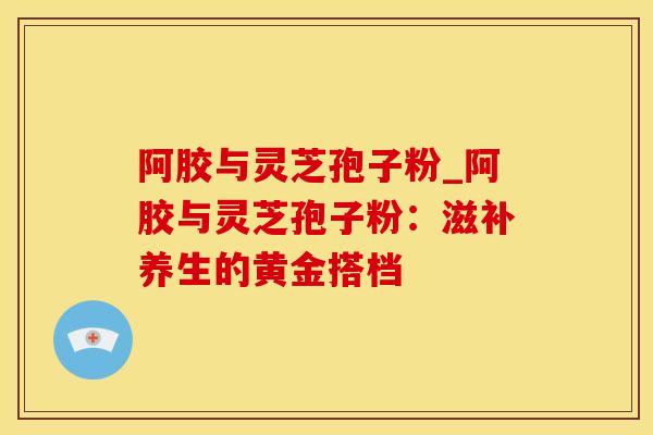阿胶与灵芝孢子粉_阿胶与灵芝孢子粉：滋补养生的黄金搭档