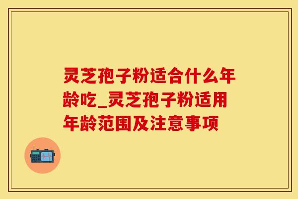 灵芝孢子粉适合什么年龄吃_灵芝孢子粉适用年龄范围及注意事项