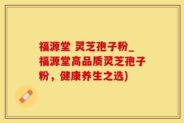 福源堂 灵芝孢子粉_福源堂高品质灵芝孢子粉，健康养生之选)