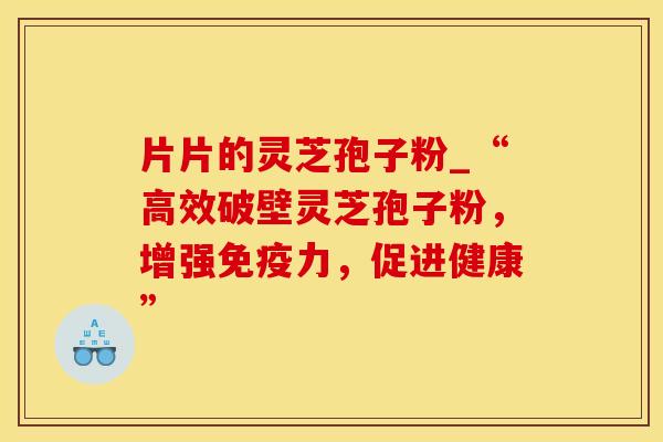 片片的灵芝孢子粉_“高效破壁灵芝孢子粉，增强免疫力，促进健康”