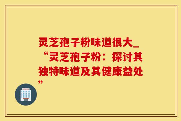 灵芝孢子粉味道很大_“灵芝孢子粉：探讨其独特味道及其健康益处”