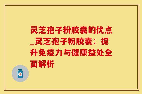 灵芝孢子粉胶囊的优点_灵芝孢子粉胶囊：提升免疫力与健康益处全面解析