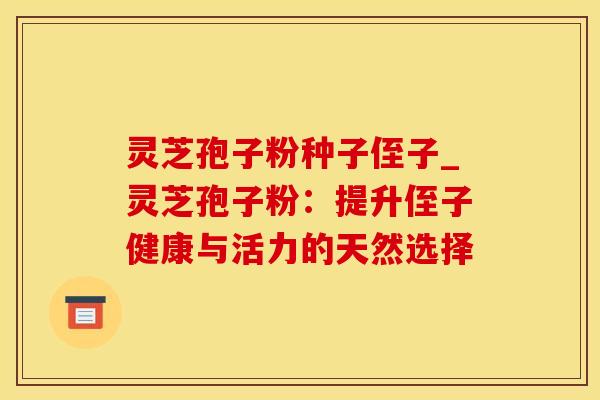 灵芝孢子粉种子侄子_灵芝孢子粉：提升侄子健康与活力的天然选择