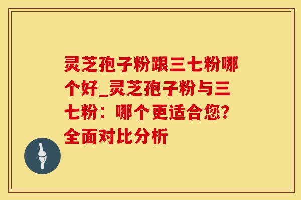 灵芝孢子粉跟三七粉哪个好_灵芝孢子粉与三七粉：哪个更适合您？全面对比分析