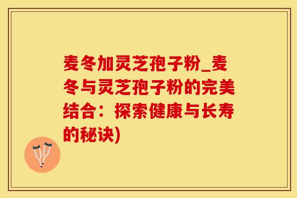 麦冬加灵芝孢子粉_麦冬与灵芝孢子粉的完美结合：探索健康与长寿的秘诀)