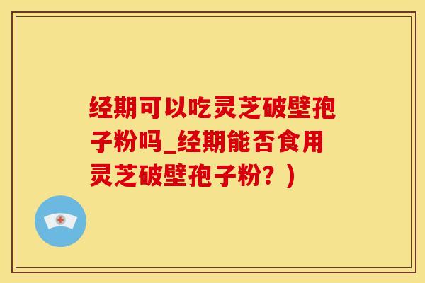 经期可以吃灵芝破壁孢子粉吗_经期能否食用灵芝破壁孢子粉？)