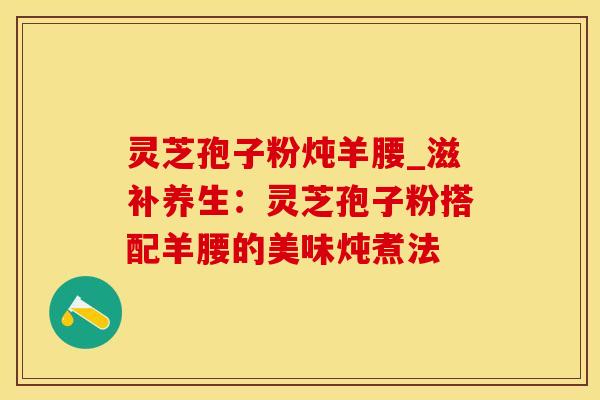 灵芝孢子粉炖羊腰_滋补养生：灵芝孢子粉搭配羊腰的美味炖煮法