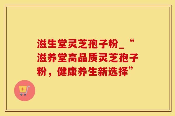 滋生堂灵芝孢子粉_“滋养堂高品质灵芝孢子粉，健康养生新选择”