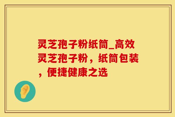 灵芝孢子粉纸筒_高效灵芝孢子粉，纸筒包装，便捷健康之选