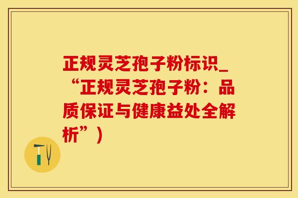 正规灵芝孢子粉标识_“正规灵芝孢子粉：品质保证与健康益处全解析”)