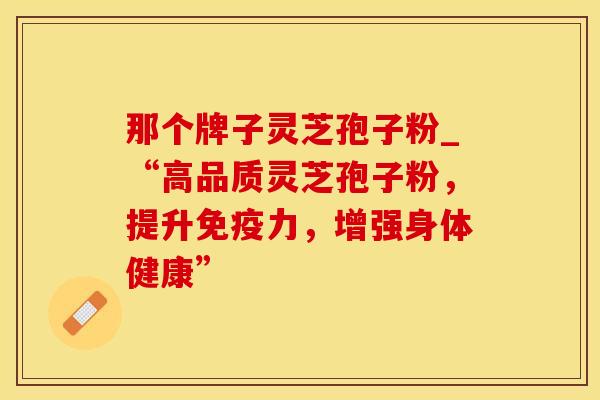 那个牌子灵芝孢子粉_“高品质灵芝孢子粉，提升免疫力，增强身体健康”