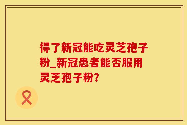 得了新冠能吃灵芝孢子粉_新冠患者能否服用灵芝孢子粉？