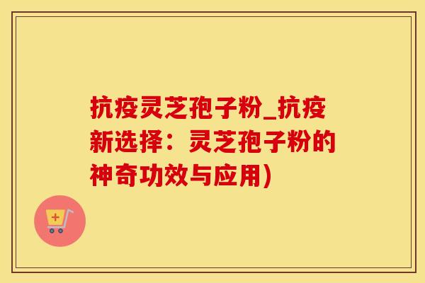 抗疫灵芝孢子粉_抗疫新选择：灵芝孢子粉的神奇功效与应用)