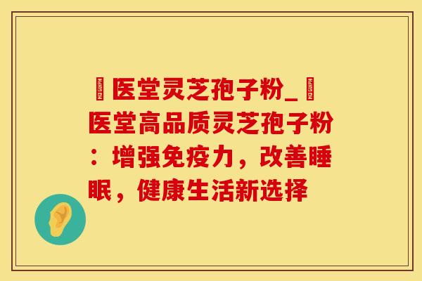 丗医堂灵芝孢子粉_丗医堂高品质灵芝孢子粉：增强免疫力，改善睡眠，健康生活新选择