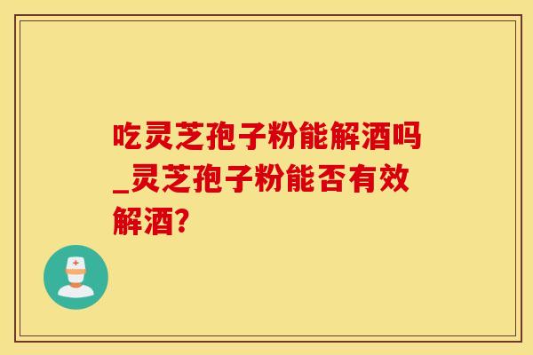 吃灵芝孢子粉能解酒吗_灵芝孢子粉能否有效解酒？