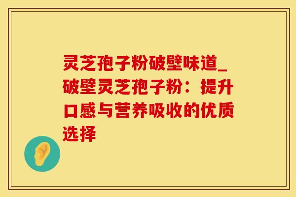 灵芝孢子粉破壁味道_破壁灵芝孢子粉：提升口感与营养吸收的优质选择