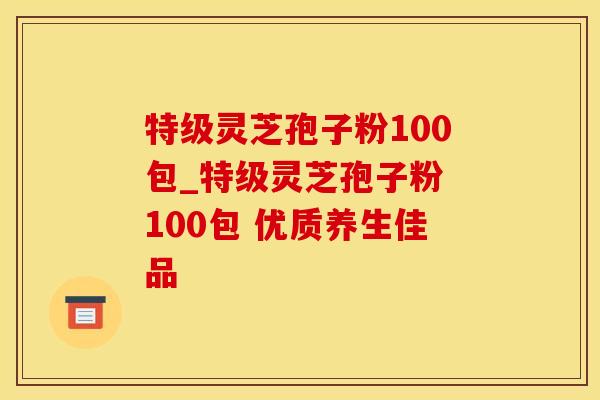 特级灵芝孢子粉100包_特级灵芝孢子粉 100包 优质养生佳品