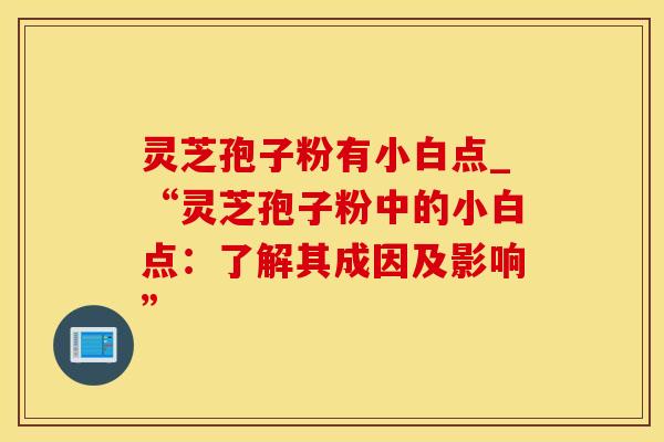 灵芝孢子粉有小白点_“灵芝孢子粉中的小白点：了解其成因及影响”