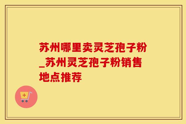 苏州哪里卖灵芝孢子粉_苏州灵芝孢子粉销售地点推荐