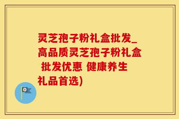 灵芝孢子粉礼盒批发_高品质灵芝孢子粉礼盒 批发优惠 健康养生礼品首选)