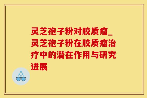 灵芝孢子粉对胶质瘤_灵芝孢子粉在胶质瘤治疗中的潜在作用与研究进展