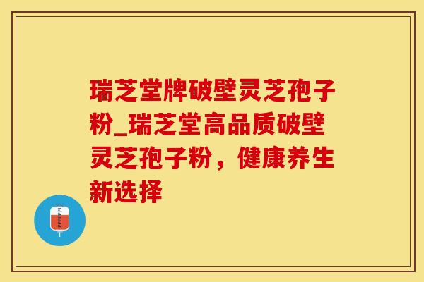 瑞芝堂牌破壁灵芝孢子粉_瑞芝堂高品质破壁灵芝孢子粉,健康养生新选择 瑞芝堂牌破壁灵芝孢子粉_瑞芝堂高品质破壁灵芝孢子粉,健康养生新选择