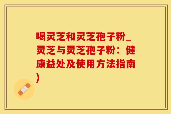 喝灵芝和灵芝孢子粉_灵芝与灵芝孢子粉：健康益处及使用方法指南)