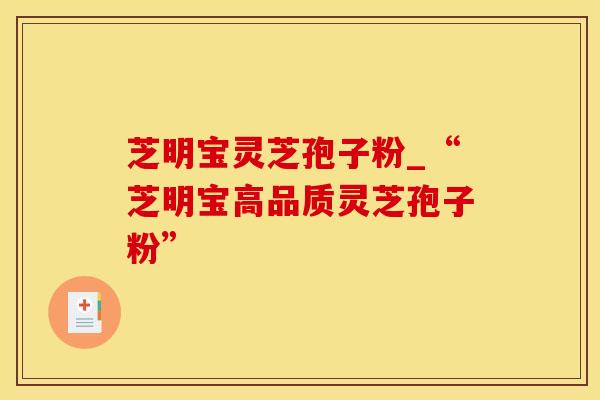 芝明宝灵芝孢子粉_“芝明宝高品质灵芝孢子粉”