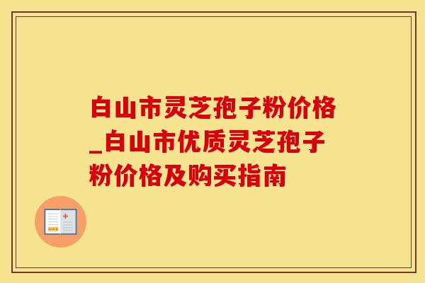 白山市灵芝孢子粉价格_白山市优质灵芝孢子粉价格及购买指南