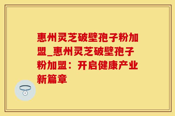 惠州灵芝破壁孢子粉加盟_惠州灵芝破壁孢子粉加盟:开启健康产业新篇章 惠州灵芝破壁孢子粉加盟_惠州灵芝破壁孢子粉加盟:开启健康产业新篇章