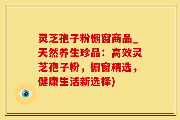 灵芝孢子粉橱窗商品_天然养生珍品：高效灵芝孢子粉，橱窗精选，健康生活新选择)