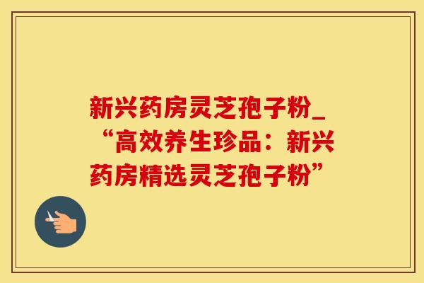 新兴药房灵芝孢子粉_“高效养生珍品:新兴药房精选灵芝孢子粉” 新兴药房灵芝孢子粉_“高效养生珍品:新兴药房精选灵芝孢子粉”