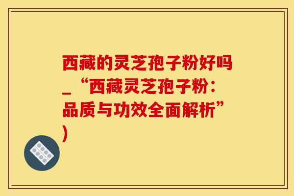 西藏的灵芝孢子粉好吗_“西藏灵芝孢子粉:品质与功效全面解析”) 西藏的灵芝孢子粉好吗_“西藏灵芝孢子粉:品质与功效全面解析”)