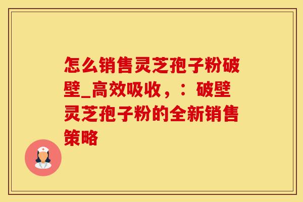怎么销售灵芝孢子粉破壁_高效吸收，：破壁灵芝孢子粉的全新销售策略