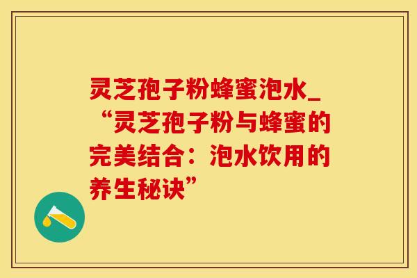 灵芝孢子粉蜂蜜泡水_“灵芝孢子粉与蜂蜜的完美结合：泡水饮用的养生秘诀”