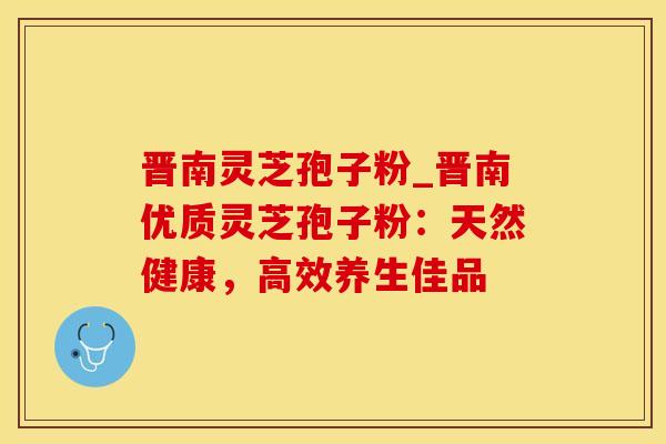 晋南灵芝孢子粉_晋南优质灵芝孢子粉：天然健康，高效养生佳品