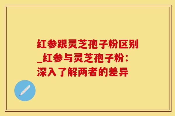 红参跟灵芝孢子粉区别_红参与灵芝孢子粉：深入了解两者的差异