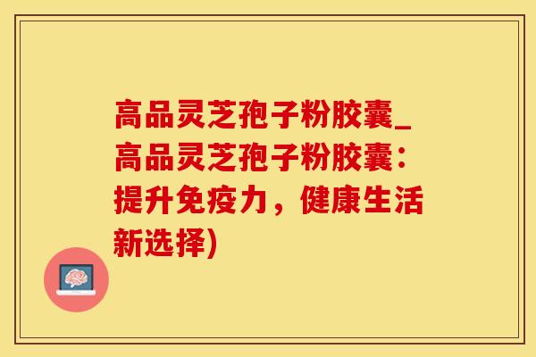 高品灵芝孢子粉胶囊_高品灵芝孢子粉胶囊：提升免疫力，健康生活新选择)