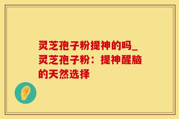 灵芝孢子粉提神的吗_灵芝孢子粉:提神醒脑的天然选择 灵芝孢子粉提神的吗_灵芝孢子粉:提神醒脑的天然选择