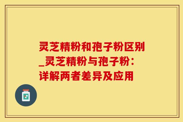 灵芝精粉和孢子粉区别_灵芝精粉与孢子粉：详解两者差异及应用