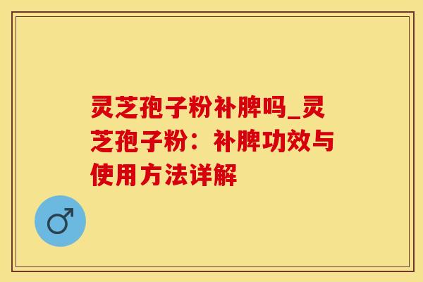 灵芝孢子粉补脾吗_灵芝孢子粉：补脾功效与使用方法详解
