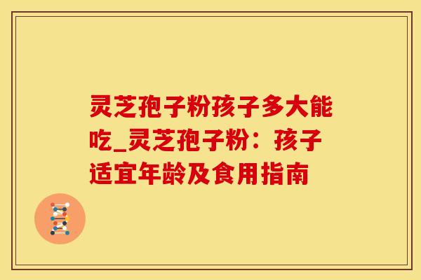 灵芝孢子粉孩子多大能吃_灵芝孢子粉:孩子适宜年龄及食用指南 灵芝孢子粉孩子多大能吃_灵芝孢子粉:孩子适宜年龄及食用指南