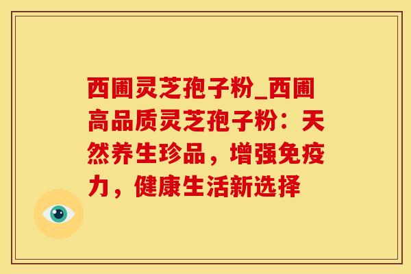 西圃灵芝孢子粉_西圃高品质灵芝孢子粉：天然养生珍品，增强免疫力，健康生活新选择