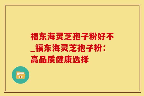 福东海灵芝孢子粉好不_福东海灵芝孢子粉：高品质健康选择