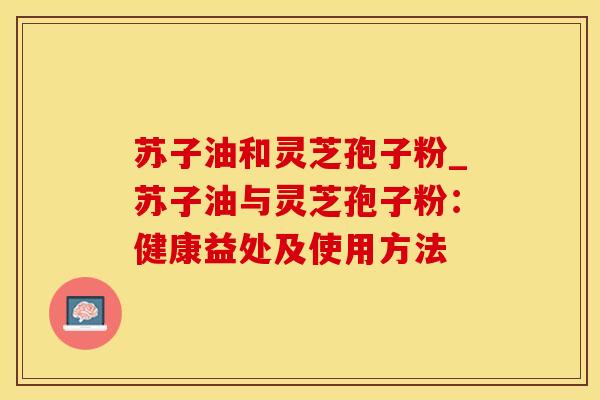 苏子油和灵芝孢子粉_苏子油与灵芝孢子粉：健康益处及使用方法