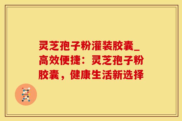 灵芝孢子粉灌装胶囊_高效便捷：灵芝孢子粉胶囊，健康生活新选择