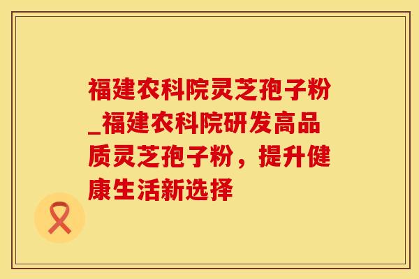 福建农科院灵芝孢子粉_福建农科院研发高品质灵芝孢子粉，提升健康生活新选择