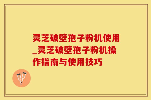 灵芝破壁孢子粉机使用_灵芝破壁孢子粉机操作指南与使用技巧