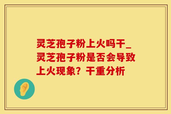 灵芝孢子粉上火吗干_灵芝孢子粉是否会导致上火现象？干重分析