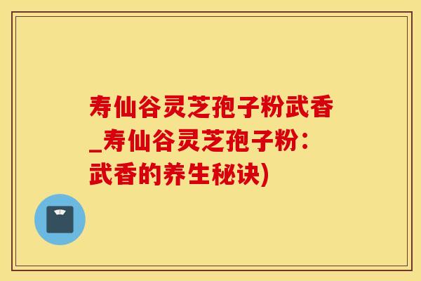 寿仙谷灵芝孢子粉武香_寿仙谷灵芝孢子粉：武香的养生秘诀)